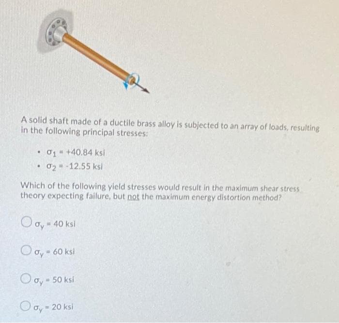 A solid shaft made of a ductile brass alloy is subjected to an array of loads, resulting
in the following principal stresses:
• 01 = +40.84 ksl
02 = -12.55 ksi
Which of the following yield stresses would result in the maximum shear stress
theory expecting failure, but not the maximum energy distortion method?
Oo, -
= 40 ksi
O oy = 60 ksi
O oy = 50 ksi
O oy = 20 ksi
