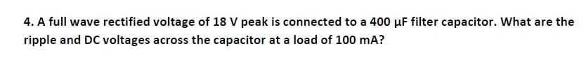 4. A full wave rectified voltage of 18 V peak is connected to a 400 µF filter capacitor. What are the
ripple and DC voltages across the capacitor at a load of 100 mA?
