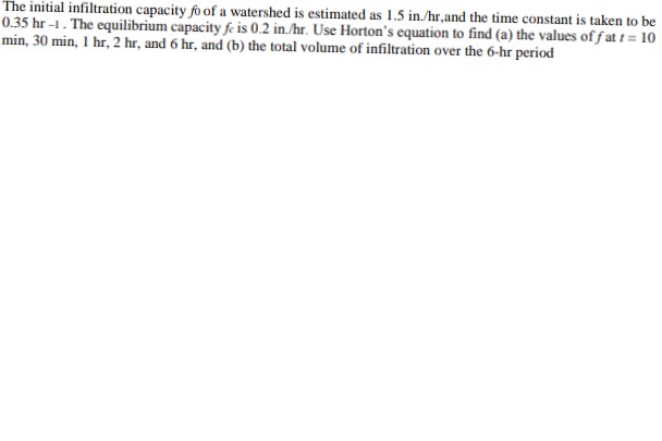 The initial infiltration capacity fo of a watershed is estimated as 1.5 in./hr,and the time constant is taken to be
0.35 hr -1. The equilibrium capacity fe is 0.2 in./hr. Use Horton's equation to find (a) the values of fat t= 10
min, 30 min, 1 hr, 2 hr, and 6 hr, and (b) the total volume of infiltration over the 6-hr period
