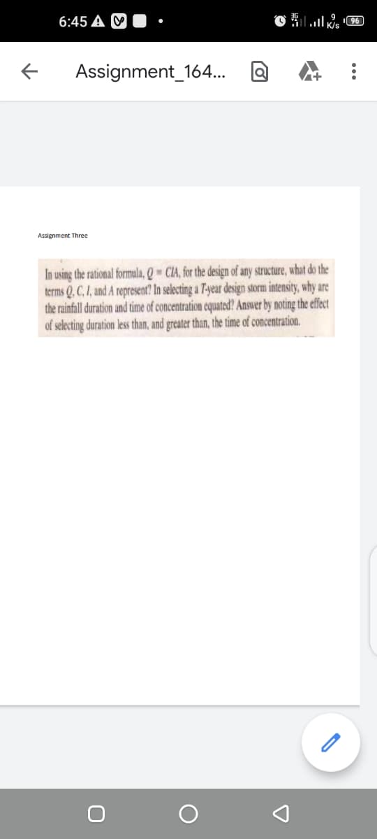 6:45 A
Assignment_164..
Assignment Three
In using the rational formula, Q - CIA, for the design of any structure, what do the
terms Q. C, I, and A represent? In selecting a 7-year design storm intensity, why
the rainfall duration and time of concentration cquated? Answer by noting the effect
of selecting duration less than, and greater than, the time of concentration.
...
