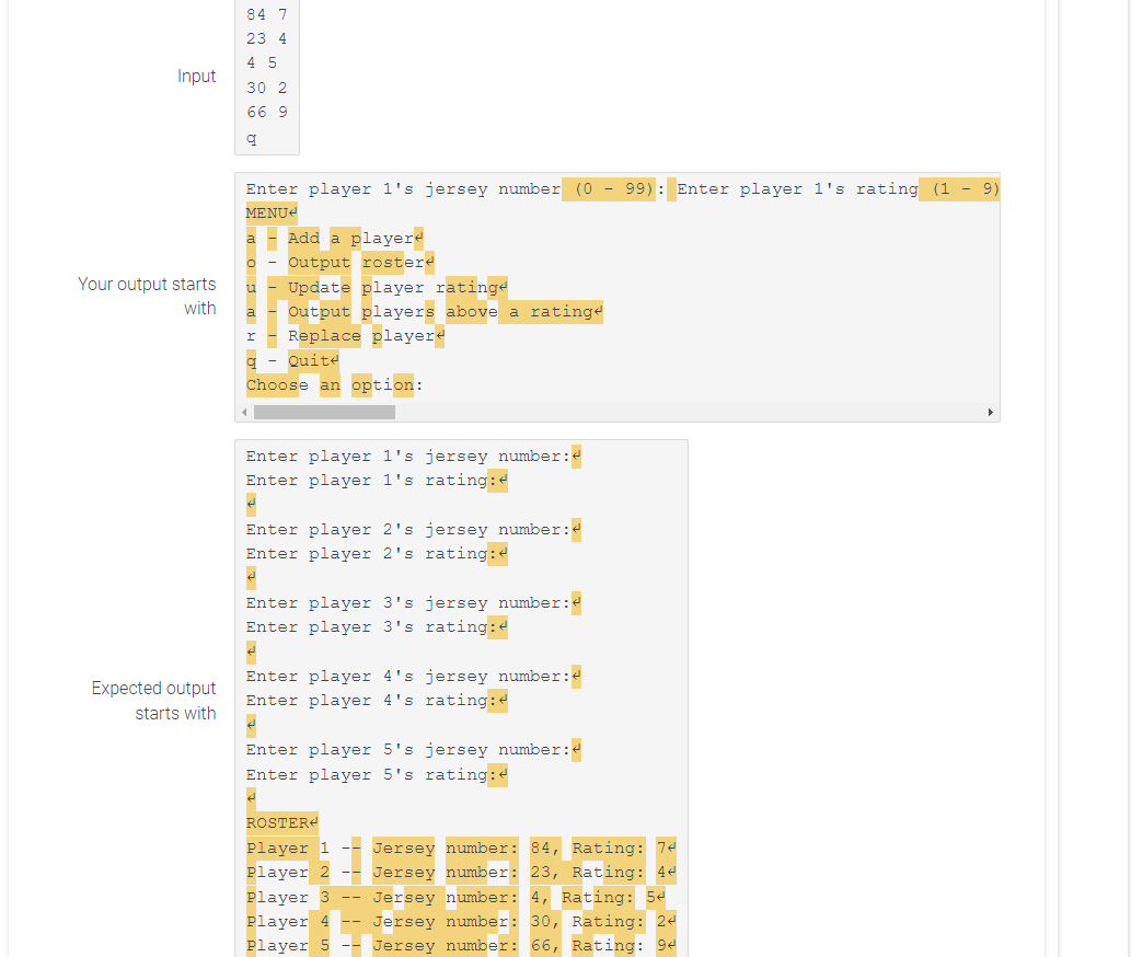 Input
Your output starts
with
Expected output
starts with
84 7
23 4
45
30 2
66 9
q
Enter player 1's jersey number (0 - 99): Enter player 1's rating (1 - 9)
MENU
O
u
Add a player
Output rostere
Update player ratinge
Output players above a ratinge
I Replace playere
q Quite
Choose an option:
Enter player 1's jersey number:<
Enter player 1's rating:
é
Enter player 2's jersey number:<
Enter player 2's rating:<
¿
Enter player 3's jersey number:
Enter player 3's rating:
¿
Enter player 4's jersey number:
Enter player 4's rating:
ė
Enter player 5's jersey number:
Enter player 5's rating:
d
ROSTER
Player 1 Jersey number: 84, Rating: 74
Player 2 -- Jersey number: 23, Rating: 44
Player 3 Jersey number: 4, Rating: 54
Player 4 -- Jersey number: 30, Rating: 24
Player 5 -- Jersey number: 66, Rating: 94
