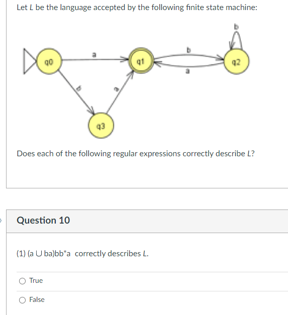 Let L be the language accepted by the following finite state machine:
DO
Question 10
Does each of the following regular expressions correctly describe L?
q3
(1) (a Uba)bb*a correctly describes L.
True
False
q2