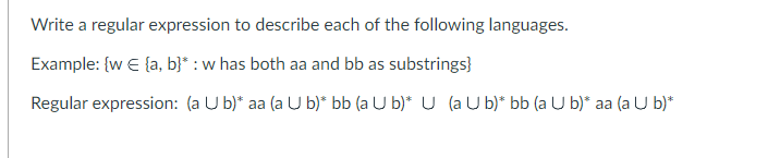 Write a regular expression to describe each of the following languages.
Example: {w = {a, b}* : w has both aa and bb as substrings}
Regular expression: (a U b)* aa (a U b)* bb (a U b)* U (a U b)* bb (a U b)* aa (a U b)*