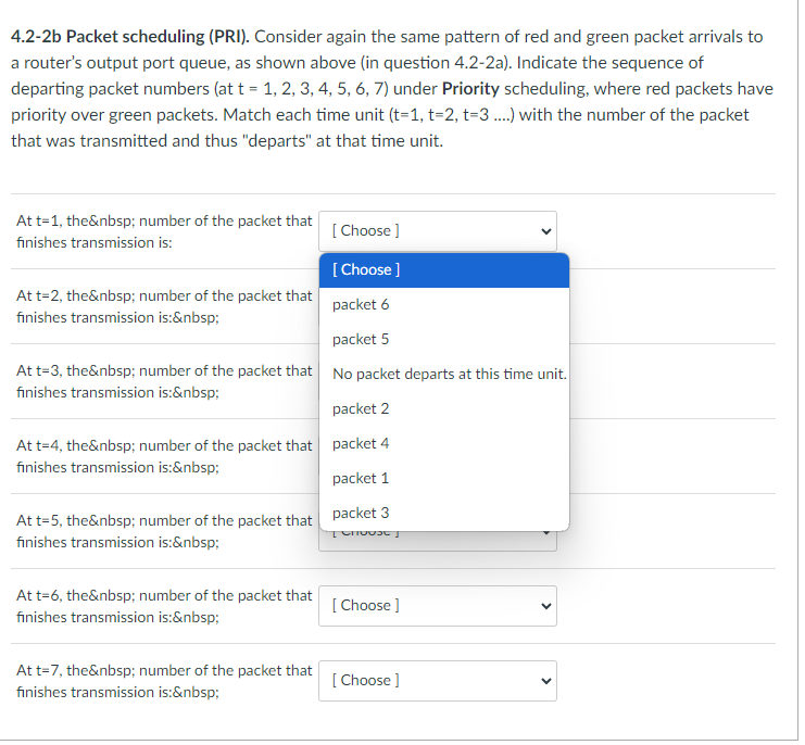 4.2-2b Packet scheduling (PRI). Consider again the same pattern of red and green packet arrivals to
a router's output port queue, as shown above (in question 4.2-2a). Indicate the sequence of
departing packet numbers (at t = 1, 2, 3, 4, 5, 6, 7) under Priority scheduling, where red packets have
priority over green packets. Match each time unit (t=1, t=2, t-3....) with the number of the packet
that was transmitted and thus "departs" at that time unit.
At t=1, the&nbsp; number of the packet that
finishes transmission is:
[Choose ]
[Choose ]
packet 6
packet 5
At t-3, the&nbsp; number of the packet that No packet departs at this time unit.
finishes transmission is:&nbsp;
packet 2
At t=4, the&nbsp; number of the packet that packet 4
finishes transmission is:&nbsp;
packet 1
At t=2, the&nbsp; number of the packet that
finishes transmission is:&nbsp;
At t=5, the&nbsp; number of the packet that
finishes transmission is:&nbsp;
At t=6, the&nbsp; number of the packet that
finishes transmission is:&nbsp;
At t=7, the&nbsp; number of the packet that
finishes transmission is:&nbsp;
packet 3
+ Choose
[Choose ]
[Choose ]