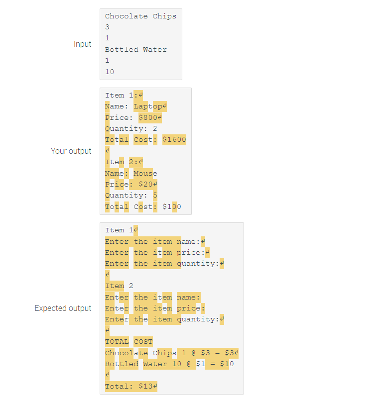 Input
Your output
Expected output
Chocolate Chips
3
1
Bottled Water
1
10
Item 1:4
Name: Laptop
Price: $800<
Quantity: 2
Total Cost: $1600
له
Item 2:4
Name: Mouse
Price: $204
Quantity: 5
Total Cost: $100
Item 14
Enter the item name:
Enter the item price:<
Enter the item quantity:
Item 2
Enter the item name:
Enter the item price:
Enter the item quantity:
TOTAL COST
Chocolate Chips 1 @ $3 = $34
Bottled Water 10 @ $1 = $10
Total: $134