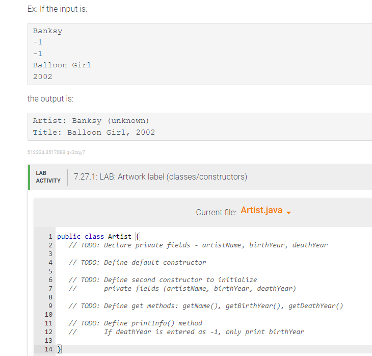 Ex: If the input is:
Banksy
-1
-1
Balloon Girl
2002
the output is:
Artist: Banksy (unknown)
Title: Balloon Girl, 2002
512334.3517088.qx3zqy7
LAB
ACTIVITY
∞03 V AWNA
1 public class Artist {
// TODO: Declare private fields - artistName, birthYear, deathYear
// TODO: Define default constructor
// TODO: Define second constructor to initialize
//
2
3
4
5
6
7
8
9
7.27.1: LAB: Artwork label (classes/constructors)
10
11
12
13
14 }
Current file: Artist.java →
private fields (artistName, birthYear, deathYear)
// TODO: Define get methods: getName(), getBirthYear(), getDeathYear()
// TODO: Define printInfo() method
If deathYear is entered as -1, only print birthYear