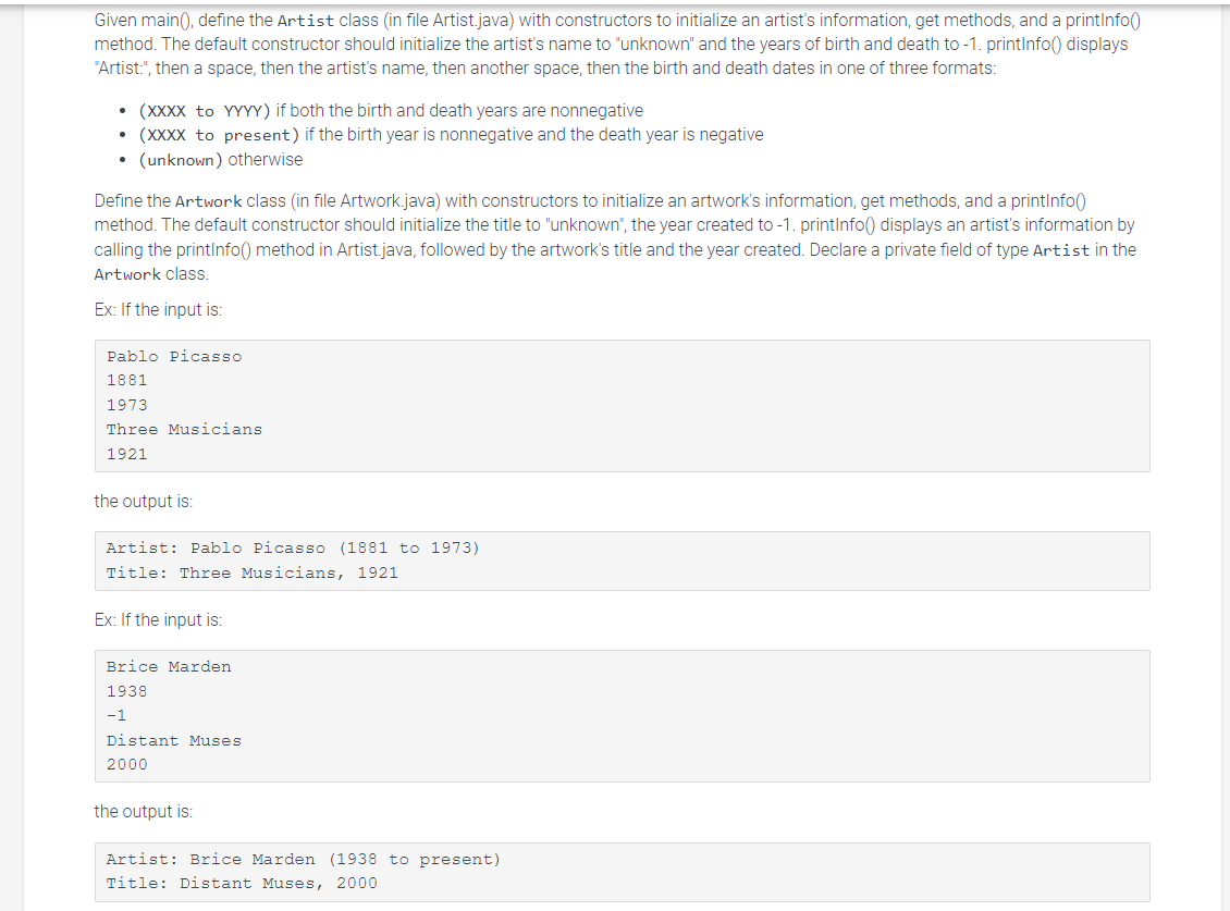 Given main(), define the Artist class (in file Artist.java) with constructors to initialize an artist's information, get methods, and a printInfo()
method. The default constructor should initialize the artist's name to "unknown" and the years of birth and death to -1. printInfo() displays
"Artist:", then a space, then the artist's name, then another space, then the birth and death dates in one of three formats:
• (XXXX to YYYY) if both the birth and death years are nonnegative
• (XXXX to present) if the birth year is nonnegative and the death year is negative
• (unknown) otherwise
Define the Artwork class (in file Artwork.java) with constructors to initialize an artwork's information, get methods, and a printInfo()
method. The default constructor should initialize the title to "unknown", the year created to -1. printInfo() displays an artist's information by
calling the printInfo() method in Artist.java, followed by the artwork's title and the year created. Declare a private field of type Artist in the
Artwork class.
Ex: If the input is:
Pablo Picasso
1881
1973
Three Musicians
1921
the utput is:
Artist: Pablo Picasso (1881 to 1973)
Title: Three Musicians, 1921
Ex: If the input is:
Brice Marden
1938
-1
Distant Muses.
2000
the output is:
Artist: Brice Marden (1938 to present)
Title: Distant Muses, 2000