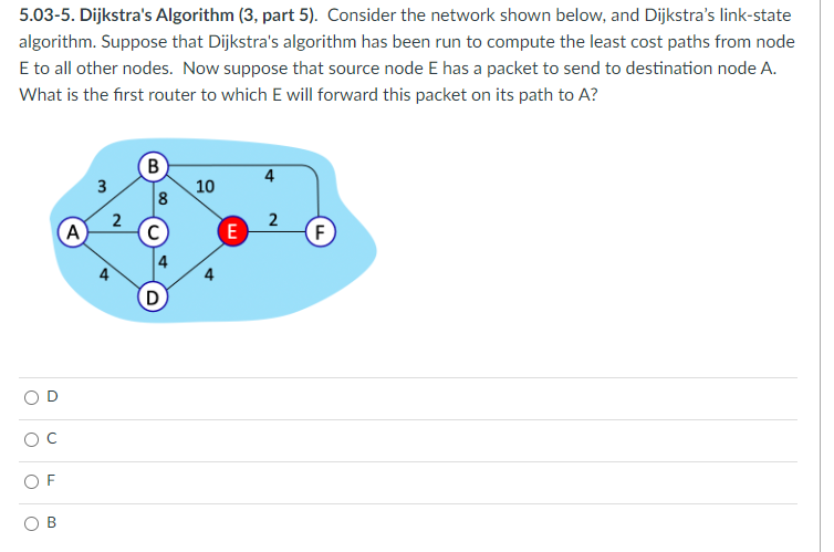 5.03-5. Dijkstra's Algorithm (3, part 5). Consider the network shown below, and Dijkstra's link-state
algorithm. Suppose that Dijkstra's algorithm has been run to compute the least cost paths from node
E to all other nodes. Now suppose that source node E has a packet to send to destination node A.
What is the first router to which E will forward this packet on its path to A?
OF
(A)
3
2
4
B
8
D
10
4
E
4
2
F