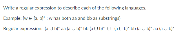 Write a regular expression to describe each of the following languages.
Example: {w € (a, b)* : w has both aa and bb as substrings}
Regular expression: (a U b)* aa (a U b)* bb (a U b)* U (a U b)* bb (a U b)* aa (a U b)*