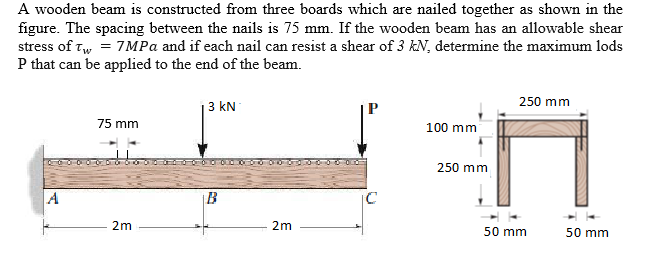 A wooden beam is constructed from three boards which are nailed together as shown in the
figure. The spacing between the nails is 75 mm. If the wooden beam has an allowable shear
stress of tw = 7MPA and if each nail can resist a shear of 3 kN, determine the maximum lods
P that can be applied to the end of the beam.
250 mm
3 kN
75 mm
100 mm
250 mm
A
B
2m
2m
50 mm
50 mm
