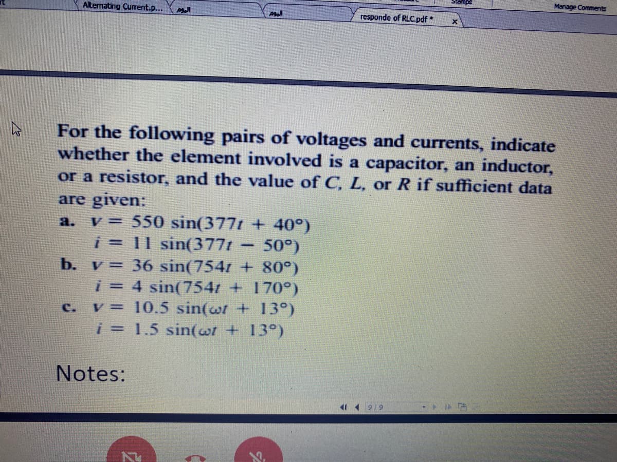 Manage Comments
Altenating Current.p...
responde of RLC.pdf*
For the following pairs of voltages and currents, indicate
whether the element involved is a capacitor, an inductor,
or a resistor, and the value of C, L, or R if sufficient data
are given:
v = 550 sin(377t + 40°)
i = 11 sin(377t
a.
50°)
%3D
b. v= 36 sin(7541 + 80°)
i = 4 sin(754t + 170°)
v = 10.5 sin(wr + 13°)
i = 1.5 sin(wt + 13°)
C.
Notes:
4 9/9
