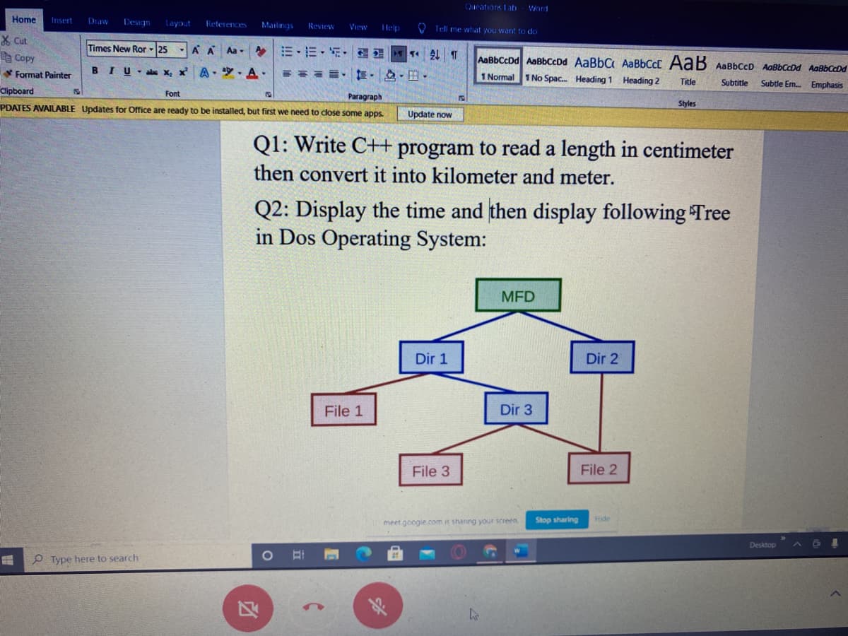 Queations Lab
Word
Home
Insert
Draw
Design
layout
References
Mailings
Review
Help
O Tell me what you want to do
View
X Cut
e Copy
Times New Ror -25
AA Aa - A E-E- E• E
AaBbCcDd AaBbCcDd AaBbC AaBbCcC AaB AaBbCcD AaßbCcDd AaBbCcDd
Format Painter
BIU-abs x, x
A- . A.
1 Normal
1No Spac. Heading 1 Heading 2
Clipboard
Title
Subtitle
Subtle Em Emphasis
Font
Paragraph
PDATES AVAILABLE Updates for Office are ready to be installed, but first we need to close some apps.
Styles
Update now
Q1: Write C++ program to read a length in centimeter
then convert it into kilometer and meter.
Q2: Display the time and then display following Tree
in Dos Operating System:
MFD
Dir 1
Dir 2
File 1
Dir 3
File 3
File 2
meet.google.com is shaning your screen
Stop sharing
Hide
Desktop
O Type here to search
