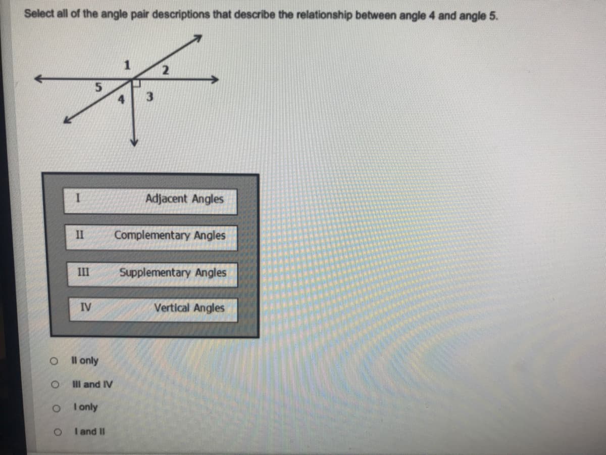 Select all of the angle pair descriptions that describe the relationship between angle 4 and angle 5.
Adjacent Angles
II
Complementary Angles
III
Supplementary Angles
IV
Vertical Angles
Il only
Ill and IV
O I only
I and II
