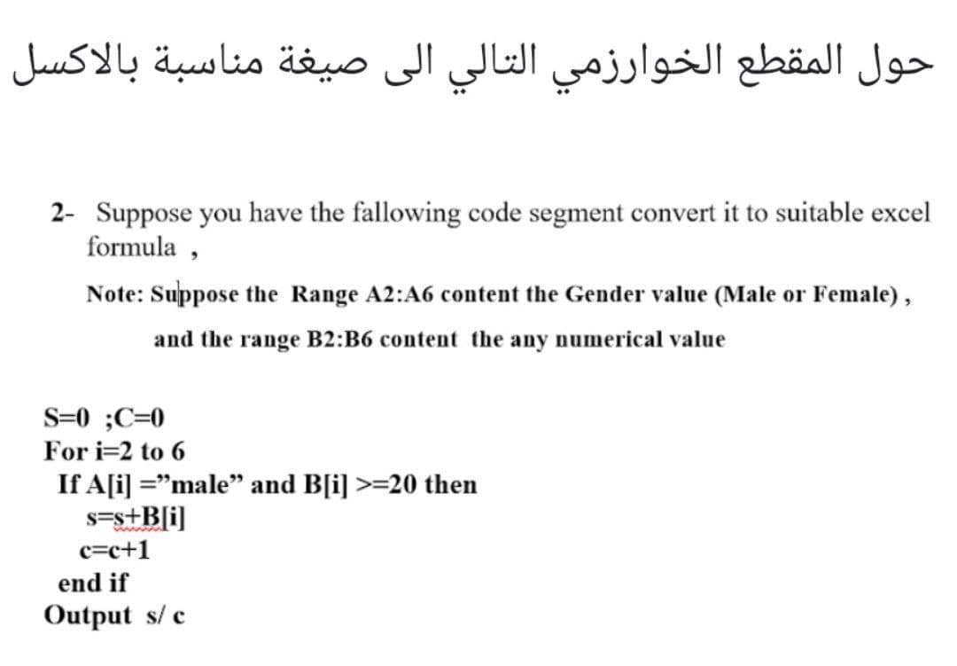 حول المقطع الخوارزمي التالي الی صيغة مناسبة بالاكسل
2- Suppose you have the fallowing code segment convert it to suitable excel
formula ,
Note: Suppose the Range A2:A6 content the Gender value (Male or Female) ,
and the range B2:B6 content the any numerical value
S=0 ;C=0
For i=2 to 6
If A[i] ="male" and B[i] >=20 then
s=s+B[i]
c=c+1
end if
Output s/ c
