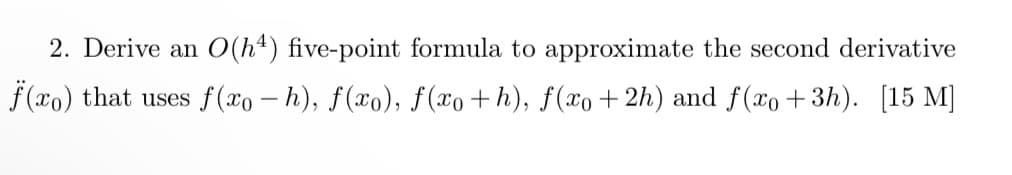 2. Derive an O(h4) five-point formula to approximate the second derivative
f (xo) that uses f(xo – h), f(xo), f(xo+h), f(xo+ 2h) and f(xo+3h). [15 M]
