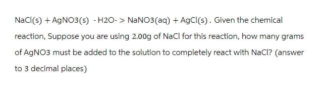 NaCl(s) + AgNO3(s) -H2O-> NaNO3(aq) + AgCl(s). Given the chemical
reaction, Suppose you are using 2.00g of NaCl for this reaction, how many grams
of AgNO3 must be added to the solution to completely react with NaCl? (answer
to 3 decimal places)