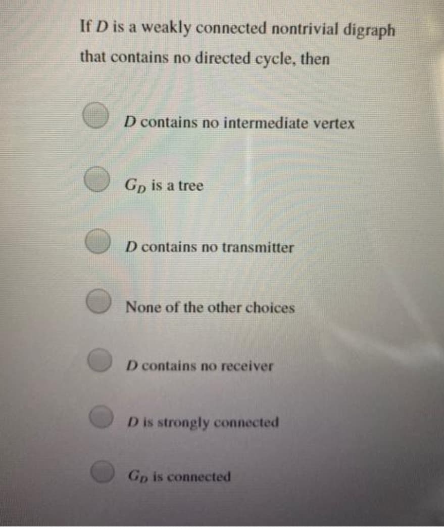 If D is a weakly connected nontrivial digraph
that contains no directed cycle, then
D contains no intermediate vertex
Gp is a tree
D contains no transmitter
None of the other choices
D contains no receiver
D is strongly connected
Gp is connected
