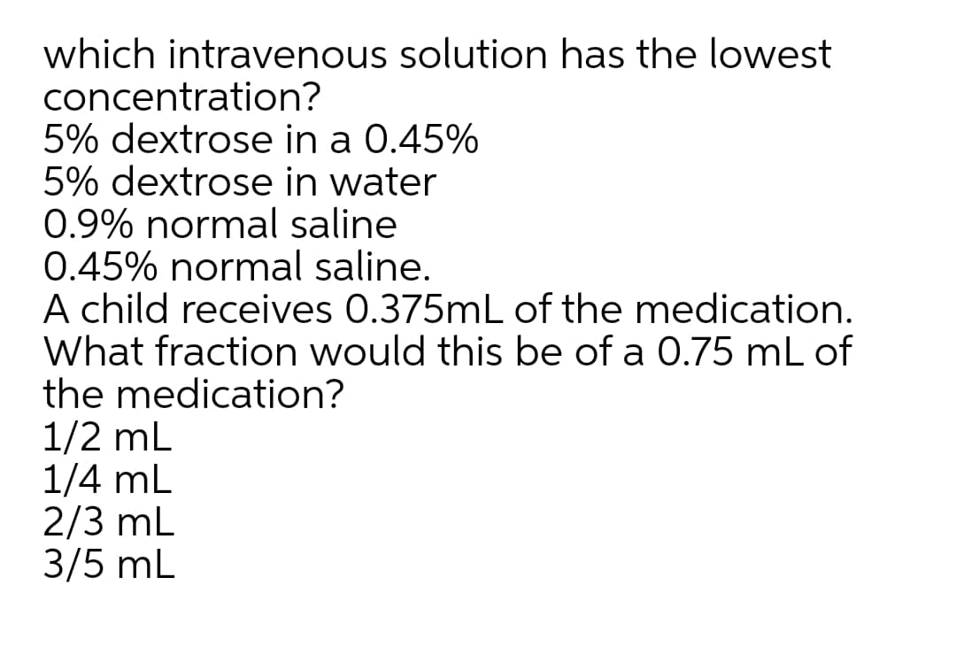 which intravenous solution has the lowest
concentration?
5% dextrose in a 0.45%
5% dextrose in water
0.9% normal saline
0.45% normal saline.
A child receives 0.375mL of the medication.
What fraction would this be of a 0.75 mL of
the medication?
1/2 mL
1/4 mL
2/3 mL
3/5 mL
