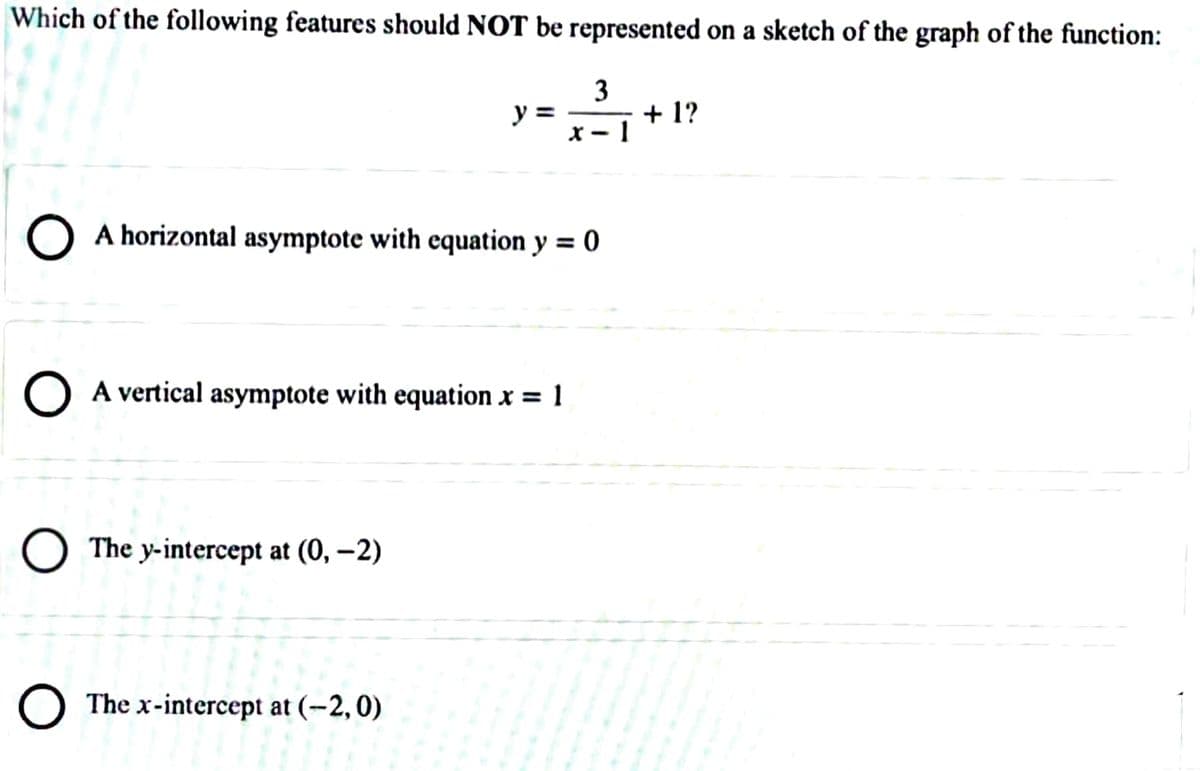 Which of the following features should NOT be represented on a sketch of the graph of the function:
3
+ 1?
X – 1
y =
) A horizontal asymptote with equation y = 0
O A vertical asymptote with equation x = 1
O The y-intercept at (0, –2)
O The x-intercept at (-2,0)
