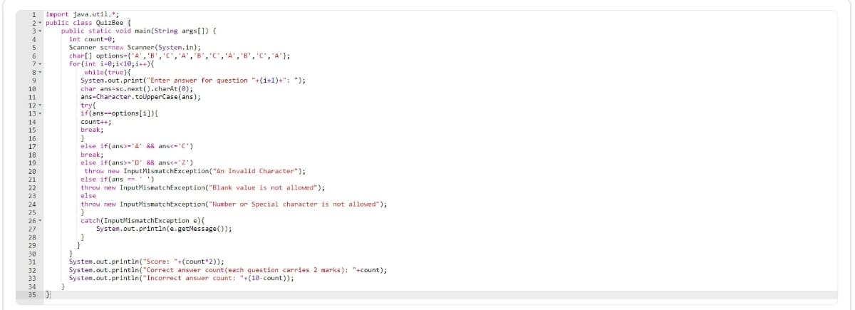 1 import java.util.*;
2- public class QuizBee {
public static void main(String args[]) {
int count-e;
Scanner sc-new Scanner(System.in);
char[] options-{'A', 'B','C', 'A', 8','C','A', 'B','C','A"};
for (int i-0;i<10;i++){
while(true){
System.out.print("Enter answer for question "+(i+1)+": ");
char ans-sc.next().charAt(0);
ans-Character.toUpperCase(ans);
try{
if(ans--options[i]){
3-
4
5
6.
7-
8-
9
10
11
12
13-
count++;
break;
14
15
16
else if(ans>-'A' && ansc-'C')
break;
else if(ans>='D' && ans<='Z')
throw new InputMismatchException("An Invalid Character");
else if(ans =='')
throw new InputMismatchException("Blank value is not allowed");
17
18
19
20
21
22
23
else
24
throw new InputMismatchException("Number or Special character is not allowed");
25
catch(InputMismatchException e){
System.out.println(e.getMessage());
26-
27
28
29
30
System.out.println("Score: "+(count*2));
System.out.println("Correct answer count(each question carries 2 marks): "+count);
System.out.println("Incorrect answer count: "+(10-count));
31
32
33
34
35 )
