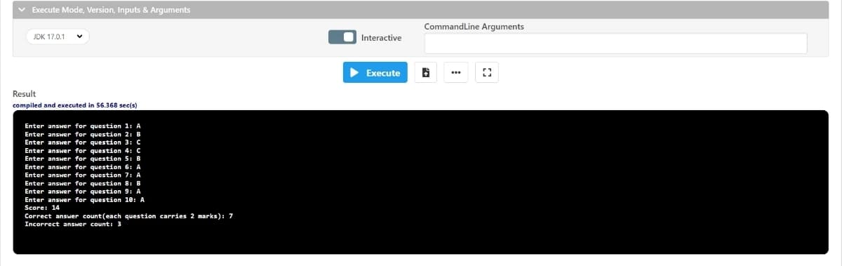 v Execute Mode, Version, Inputs & Arguments
CommandLine Arguments
JDK 17.0.1
Interactive
> Execute
...
Result
compiled and executed in 56.368 sec(s)
Enter answer for question 1: A
Enter answer for question 2: B
Enter answer for question 3: C
Enter answer for question 4: C
Enter answer for question 5: B
Enter answer for question 6: A
Enter answer for question 7: A
Enter answer for question 81 B
Enter answer for question 9: A
Enter answer for question 10: A
Score: 14
Correct answer count(each question carries 2 marks): 7
Incorrect answer count: 3
