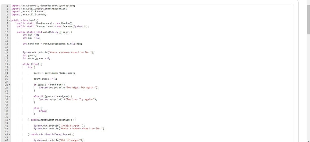 import java.security.GeneralSecurityException;
import java.util.InputMismatchException;
import java.util.Random;
import java.util.Scanner;
1
2
4.
5
6- public class bar6 {
public static Random rand = new Random();
public static Scanner scan = new Scanner(System.in);
7
public static void main(String[] args) {
int min = 0;
int max = 50;
10
11
12
13
14
int rand_num = rand.nextInt (max-min+1)+min;
15
16
System.out.println("Guess a number from 1 to 50: ");
int guess;
int count_guess = 0;
17
18
19
20
while (true) {
try {
21
22
23
24
guess = guessNumber (min, max);
25
26
count_guess += 1;
27
if (guess > rand_num) {
System.out.println("Too high. Try again.");
}
28
29
30
31
32 -
else if (guess < rand_num) {
System.out.println("Too low. Try again.");
}
33
34
35
else {
break;
}
36
37
38
39
40
} catch(InputMismatchException e) {
41
System.out.println("Invalid input.");
System.out.println("Guess a number from 1 to 50: ");
42
43
44
45
} catch (ArithmeticException e) {
46
47
System.out.println("Out of range.");
