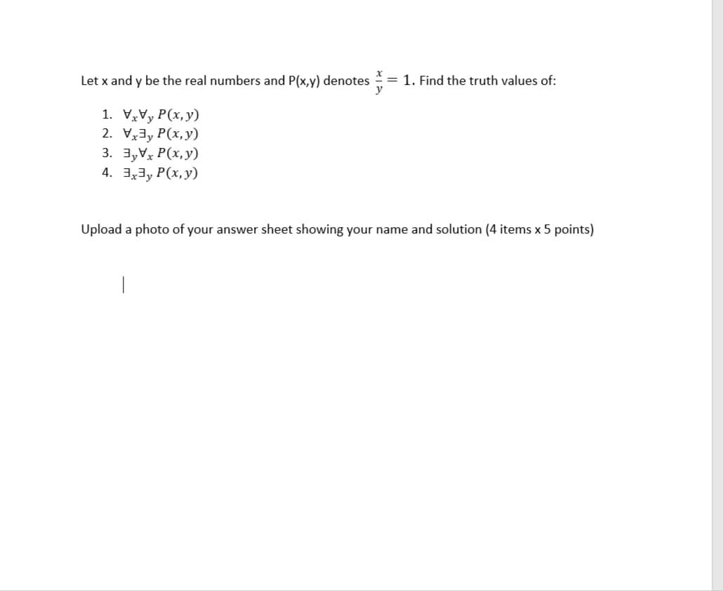 Let x and y be the real numbers and P(x,y) denotes = 1. Find the truth values of:
1. VVy P(x,y)
2. Vx3y P(x,y)
3. 3,Vx P(x, y)
4. 3,3, P(x, y)
Upload a photo of your answer sheet showing your name and solution (4 items x 5 points)
