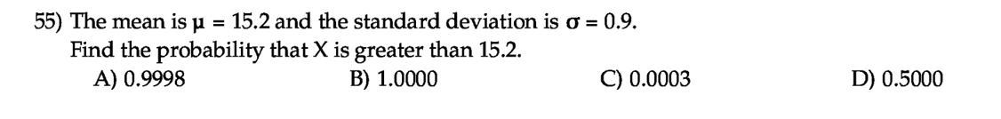 The mean is µ
= 15.2 and the standard deviation is o = 0.9.
Find the probability that X is greater than 15.2.
A) 0.9998
B) 1.0000
C) 0.0003
D) 0.5000
