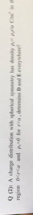 Q (2): A charge distribution with spherical symmetry has density p pala Chm' in th
region 0<r<a and p-0 for Pa, determine D and E everywhere?
