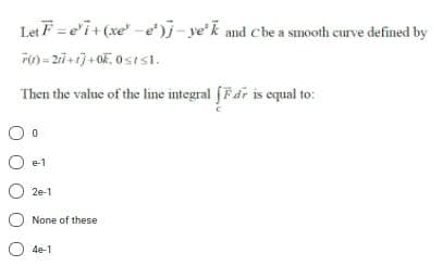 Let F = e'i+(xe' -e')j-ye'k and Cbe a smooth curve defined by
F) = 27 +ij + OF. Ostst.
Then the value of the line integral fFdr is equal to:
O e-1
2e-1
None of these
O 4e-1
