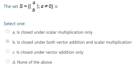 The set S= {(); a = 0} is
9.
Select one:
a. Is closed under scalar multiplication only
b. Is closed under both vector addition and scalar multiplication
c. Is closed under vector addition only
d. None of the above
