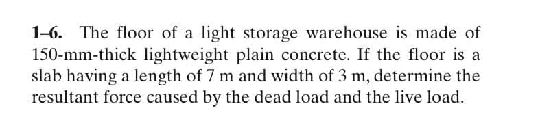 1-6. The floor of a light storage warehouse is made of
150-mm-thick lightweight plain concrete. If the floor is a
slab having a length of 7 m and width of 3 m, determine the
resultant force caused by the dead load and the live load.
