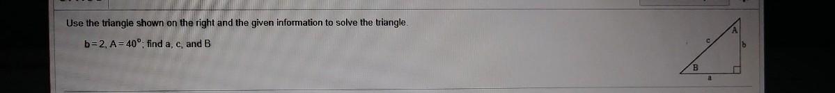 Use the triangle shown on the right and the given information to solve the triangle.
b=2, A= 40°; find a, c, and B
a
