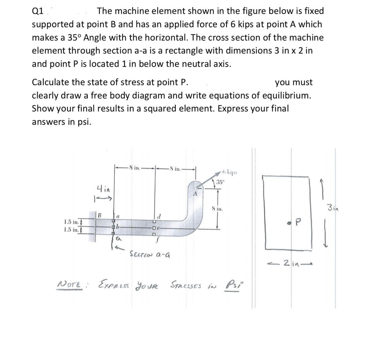 Q1
The machine element shown in the figure below is fixed
supported at point B and has an applied force of 6 kips at point A which
makes a 35° Angle with the horizontal. The cross section of the machine
element through section a-a is a rectangle with dimensions 3 in x 2 in
and point P is located 1 in below the neutral axis.
Calculate the state of stress at point P.
you must
clearly draw a free body diagram and write equations of equilibrium.
Show your final results in a squared element. Express your final
answers in psi.
8 in.
8 in.
6 kips
35°
니in
S in.
3in
B
a
1.5 in.
1.5 in.
De
SɛcrLaN a-a
- 2 in
NOTE : ExpR Es5 Jo ur Smesses in Psi
