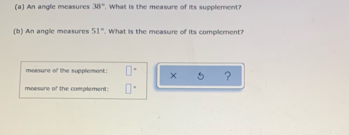 (a) An angle measures 38°. what Is the measure of Its supplement?
(b) An angle measures 51°, What Is the measure of Its complement?
measure of the supplement:
measure of the complement:
