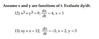 **Assume x and y are functions of t. Evaluate dy/dt.**

12) \( x^3 + y^3 = 9 \); \( \frac{dx}{dt} = 4 \), \( x = 1 \)

13) \( xy + x = 12 \); \( \frac{dx}{dt} = -3 \), \( x = 2 \), \( y = 5 \)

### Solution Steps:

To find \( \frac{dy}{dt} \), we'll use implicit differentiation with respect to \( t \). This means we differentiate each equation while treating \( x \) and \( y \) as functions of \( t \).

#### For equation 12:

1. Start with: 
   \( x^3 + y^3 = 9 \).

2. Differentiate both sides with respect to \( t \):
   \[
   \frac{d}{dt}(x^3 + y^3) = \frac{d}{dt}(9) \implies 3x^2 \frac{dx}{dt} + 3y^2 \frac{dy}{dt} = 0.
   \]

3. Plug in the known values:
   \[
   3(1)^2 (4) + 3y^2 \frac{dy}{dt} = 0 \implies 12 + 3y^2 \frac{dy}{dt} = 0 \implies \frac{dy}{dt} = -\frac{12}{3y^2} \implies \frac{dy}{dt} = -\frac{4}{y^2}.
   \]

4. Solve for \( \frac{dy}{dt} \):
   To find \( y \), substitute \( x = 1 \) in the original equation:
   \[ 1^3 + y^3 = 9 \implies 1 + y^3 = 9 \implies y^3 = 8 \implies y = 2. \]

   Now, substitute \( y = 2 \) back into the differentiated equation:
   \[
   \frac{dy}{dt} = -\frac{4}{2^2} = -\frac{4}{4} = -1.
   \]

So, \( \frac{dy}{dt} \) is -1 for equation 