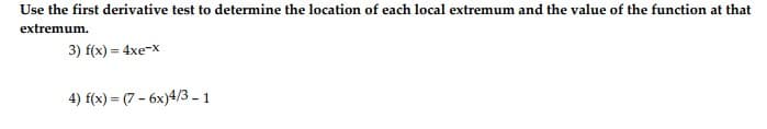 ### First Derivative Test for Finding Local Extrema

In this exercise, you are required to use the first derivative test to determine the location of each local extremum and the value of the function at that extremum.

#### Problem 3
\( f(x) = 4xe^{-x} \)

#### Problem 4
\( f(x) = (7 - 6x)^{4/3} - 1 \)

To solve these problems, follow these steps:
1. Find the first derivative of the given function, \( f'(x) \).
2. Determine the critical points by setting \( f'(x) = 0 \) and solving for \( x \).
3. Use the first derivative test to determine whether each critical point is a local maximum, local minimum, or neither.
4. Evaluate the original function \( f(x) \) at each critical point to find the value of the function at those points.

These steps aid in highlighting the behavior of the function around the critical points and identifying whether those points correspond to local maxima or minima.