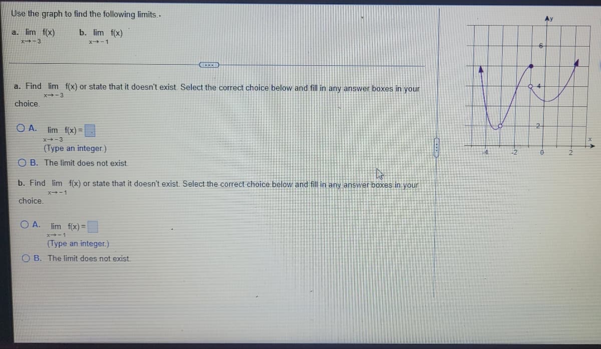 Use the graph to find the following limits..
a. lim f(x)
b. lim f(x)
x-3
x→-1
a. Find lim f(x) or state that it doesn't exist. Select the correct choice below and fill in any answer boxes in your
x-3
choice.
OA. lim f(x)=
X-3
(Type an integer.)
OB. The limit does not exist.
b. Find lim f(x) or state that it doesn't exist. Select the correct choice below and fill in any answer boxes in your
x-1
choice.
A.
lim f(x)=
x→-1
(Type an integer.)
OB. The limit does not exist.
Ау