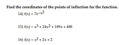 **Title: Finding the Points of Inflection for Various Functions**

**Introduction**
In calculus, the points of inflection of a function are the points where the function changes concavity, which means the curve shifts from being concave up to concave down or vice versa. To find these points, we typically analyze the second derivative of the function. Below, we have three different functions with the task of finding their points of inflection.

**Problems**

**14) Given Function:**
\[ f(x) = 7e^{-x^2} \]

*To find the points of inflection:*
1. Compute the first derivative \( f'(x) \).
2. Compute the second derivative \( f''(x) \).
3. Set \( f''(x) = 0 \) and solve for \( x \) to find potential points of inflection.
4. Verify the change in concavity by analyzing the sign of \( f''(x) \) around the potential points.

**15) Given Function:**
\[ f(x) = x^3 + 24x^2 + 189x + 488 \]

*To find the points of inflection:*
1. Compute the first derivative \( f'(x) \).
2. Compute the second derivative \( f''(x) \).
3. Set \( f''(x) = 0 \) and solve for \( x \) to find potential points of inflection.
4. Verify the change in concavity by analyzing the sign of \( f''(x) \) around the potential points.

**16) Given Function:**
\[ f(x) = x^2 + 2x + 2 \]

*To find the points of inflection:*
1. Compute the first derivative \( f'(x) \).
2. Compute the second derivative \( f''(x) \).
3. Set \( f''(x) = 0 \) and solve for \( x \). However, if the second derivative is a constant (non-zero), the function does not have any points of inflection.

**Conclusion**
By following these steps, one can determine the points at which each function changes concavity, thus identifying the points of inflection. Each step involves computing derivatives and setting the second derivative to zero to find critical points. Remember to verify these points by checking the sign change in the second derivative around the identified values.