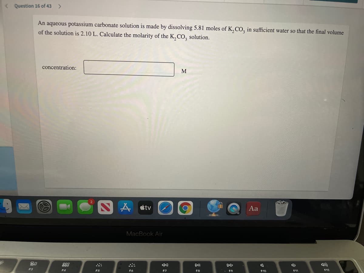 < Question 16 of 43
<>
An aqueous potassium carbonate solution is made by dissolving 5.81 moles of K,CO, in sufficient water so that the final volume
of the solution is 2.10 L. Calculate the molarity of the K,CO, solution.
concentration:
S A ¢tv
Aa
MacBook Air
80
888
DII
DD
F3
F4
F12
F8
F9
F10
F11
