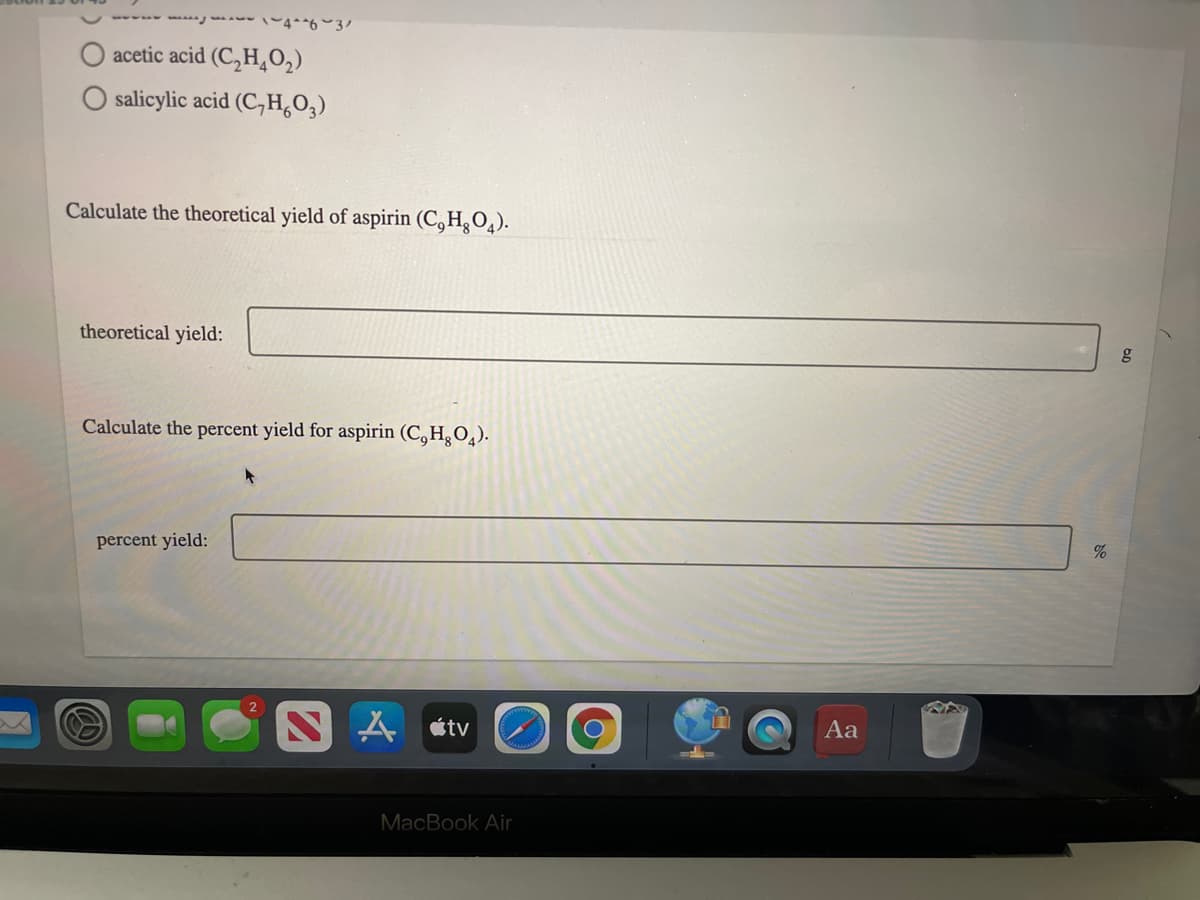 w-w 4**6 3
acetic acid (C,H,O2)
O salicylic acid (CH,0,)
Calculate the theoretical yield of aspirin (C, H,O,).
theoretical yield:
Calculate the percent yield for aspirin (C,H,O4).
%
percent yield:
A étv
Aa
MacBook Air
