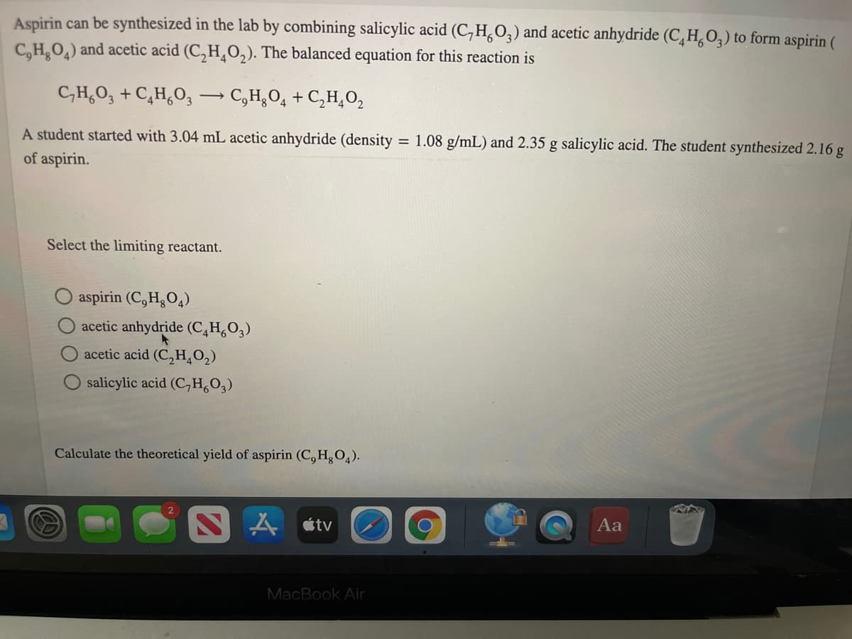 Aspirin can be synthesized in the lab by combining salicylic acid (C,H,O,) and acetic anhydride (C,H,O,) to form aspirin (
C,H,O,) and acetic acid (C, H¸O,). The balanced equation for this reaction is
C,H,O, + C,H,O, C,H¿O, + C,H,0,
A student started with 3.04 mL acetic anhydride (density
= 1.08 g/mL) and 2.35 g salicylic acid. The student synthesized 2.16 g
of aspirin.
Select the limiting reactant.
aspirin (C,H3O4)
acetic anhydride (C,H,O,)
acetic acid (C,H,0,)
O salicylic acid (C,H,O,)
Calculate the theoretical yield of aspirin (C,H, 0,).
A étv
Aa
MacBook Air
