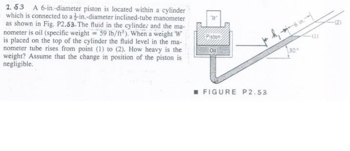 2. 53 A 6-in.-diameter piston is located within a cylinder
which is connected to a -in.-diameter inclined-tube manometer
as shown in Fig. P2.53. The fluid in the cylinde: and the ma-
nometer is oil (specific weight = 59 Ib/ft). When a weight W
is placed on the top of the cylinder the fluid level in the ma-
nometer tube rises from point (1) to (2). How heavy is the
weight? Assume that the change in position of the piston is
negligible.
-(2)
Piston
30
I FIGURE P2.53
