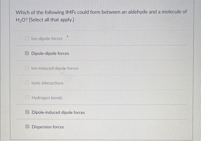 Which of the following IMFS could form between an aldehyde and a molecule of
H₂O? [Select all that apply.]
lon-dipole forces
Dipole-dipole forces
lon-induced dipole forces
lonic interactions
A
Hydrogen bonds
Dipole-induced dipole forces
Dispersion forces