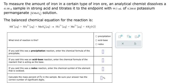 To measure the amount of iron in a certain type of iron ore, an analytical chemist dissolves a
41.00 g sample in strong acid and titrates it to the endpoint with 99.3 mL of 0.200M potassium
permanganate (KMnO,) solution.
The balanced chemical equation for the reaction is:
8H(aq) + 5Fe²* (aq) + MnO₂ (aq) → 5Fe (aq) + Mn³ (aq) + 4H₂O(/)
What kind of reaction is this?
If you said this was a precipitation reaction, enter the chemical formula of the
precipitate.
If you said this was an acid-base reaction, enter the chemical formula of the
reactant that is acting as the base.
If you said this was a redox reaction, enter the chemical symbol of the element
that is oxidized.
Calculate the mass percent of Fe in the sample. Be sure your answer has the
correct number of significant digits.
O precipitation
O acid-base
O redox
0
0
4
X
C...
2
3