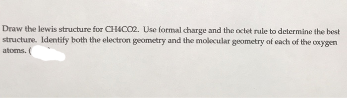 Draw the lewis structure for CH4CO2. Use formal charge and the octet rule to determine the best
structure. Identify both the electron geometry and the molecular geometry of each of the oxygen
atoms. (