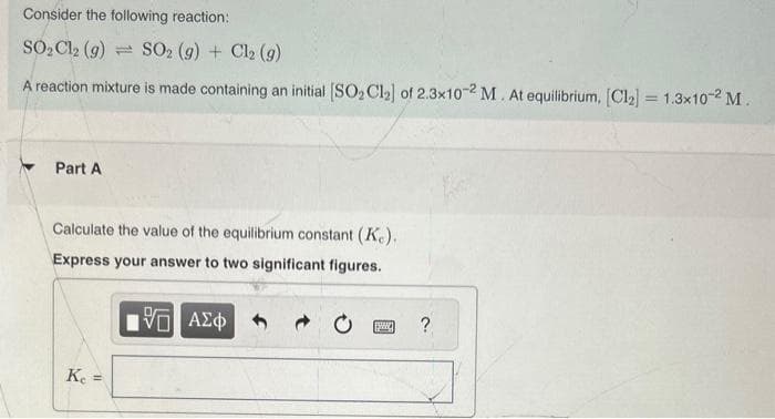 Consider the following reaction:
SO₂Cl2 (g) SO2 (g) + Cl₂ (g)
A reaction mixture is made containing an initial [SO₂ Cl₂] of 2.3x10-2 M. At equilibrium, [Cl₂] = 1.3x10-² M.
Part A
Calculate the value of the equilibrium constant (Ke).
Express your answer to two significant figures.
5 ΑΣΦ
Ke =