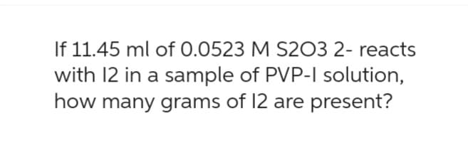 If 11.45 ml of 0.0523 M S203 2- reacts
with 12 in a sample of PVP-I solution,
how many grams of 12 are present?