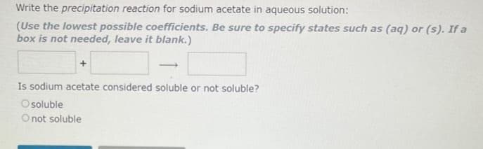 Write the precipitation reaction for sodium acetate in aqueous solution:
(Use the lowest possible coefficients. Be sure to specify states such as (aq) or (s). If a
box is not needed, leave it blank.)
–
Is sodium acetate considered soluble or not soluble?
Osoluble
O not soluble
+