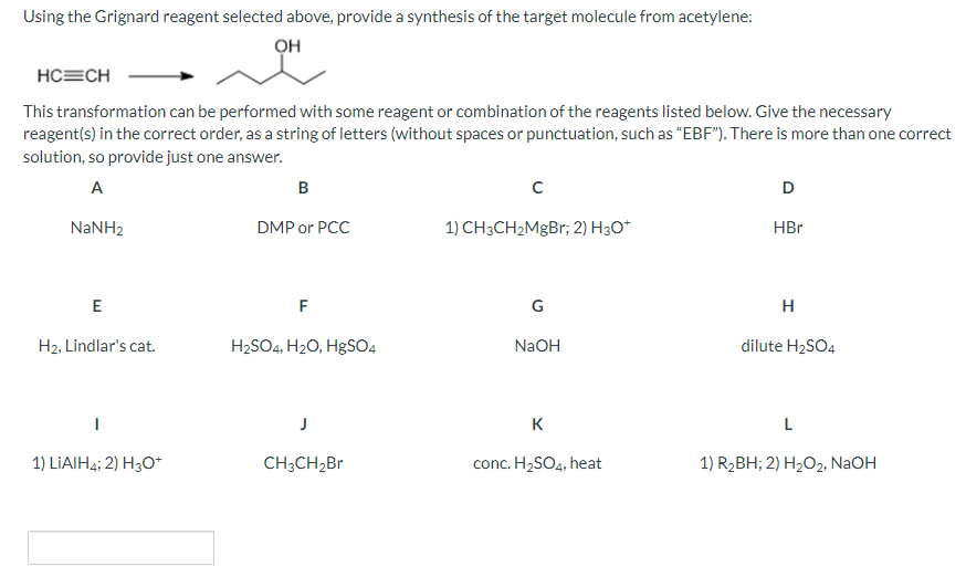 Using the Grignard reagent selected above, provide a synthesis of the target molecule from acetylene:
OH
HC=CH
This transformation can be performed with some reagent or combination of the reagents listed below. Give the necessary
reagent(s) in the correct order, as a string of letters (without spaces or punctuation, such as "EBF"). There is more than one correct
solution, so provide just one answer.
A
NaNH,
E
H2, Lindlar's cat.
1) LIAIH4; 2) H3O+
B
DMP or PCC
F
H₂SO4, H₂O, HgSO4
CH3CH₂Br
с
1) CH3CH₂MgBr; 2) H3O*
G
NaOH
K
conc. H2₂SO4, heat
D
HBr
H
dilute H₂SO4
L
1) R₂BH; 2) H₂O2, NaOH